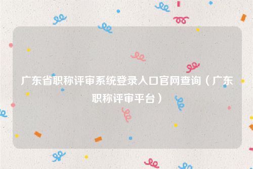 广东省职称评审系统登录入口官网查询（广东职称评审平台）