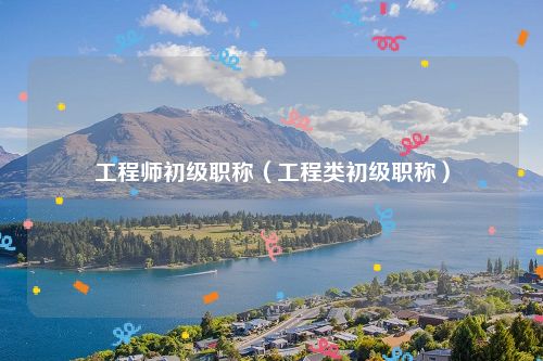 工程师初级职称（工程类初级职称）