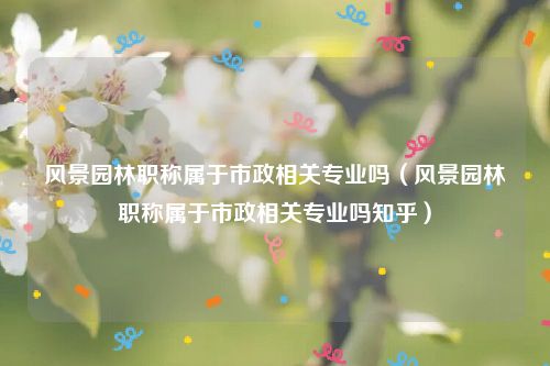 风景园林职称属于市政相关专业吗（风景园林职称属于市政相关专业吗知乎）