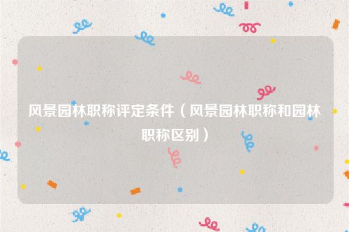风景园林职称评定条件（风景园林职称和园林职称区别）