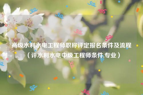 高级水利水电工程师职称评定报名条件及流程（评水利水电中级工程师条件,专业）