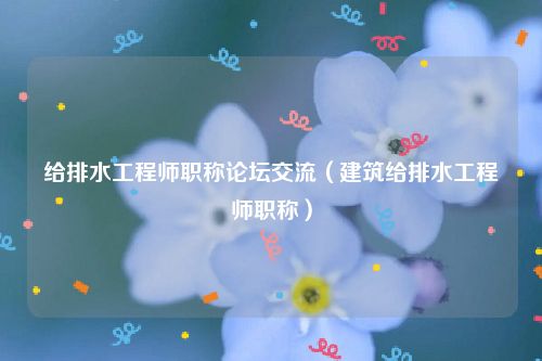 给排水工程师职称论坛交流（建筑给排水工程师职称）