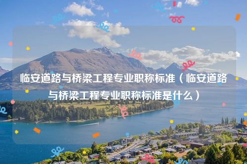 临安道路与桥梁工程专业职称标准（临安道路与桥梁工程专业职称标准是什么）