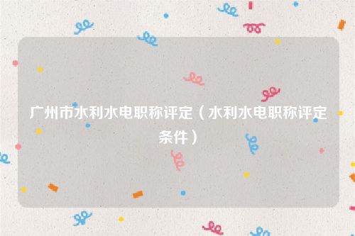 广州市水利水电职称评定（水利水电职称评定条件）
