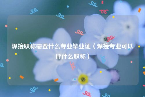 焊接职称需要什么专业毕业证（焊接专业可以评什么职称）