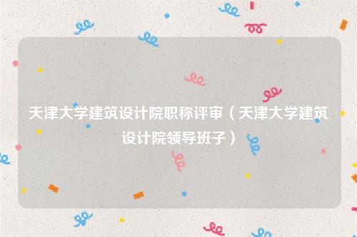 天津大学建筑设计院职称评审（天津大学建筑设计院领导班子）