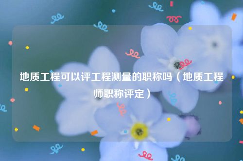 地质工程可以评工程测量的职称吗（地质工程师职称评定）