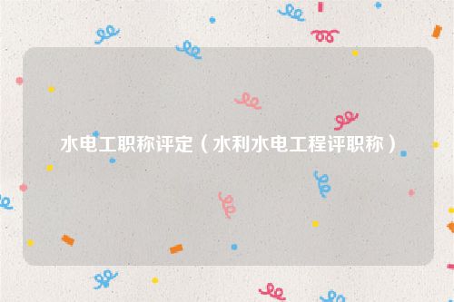 水电工职称评定（水利水电工程评职称）