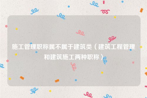 施工管理职称属不属于建筑类（建筑工程管理和建筑施工两种职称）