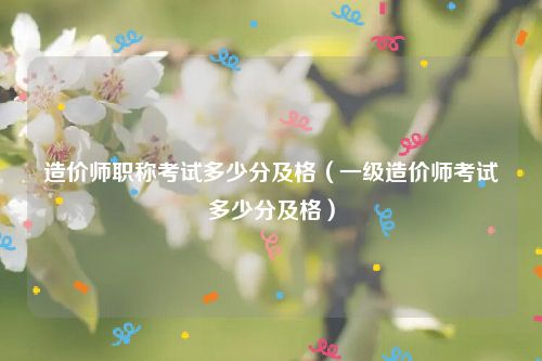 造价师职称考试多少分及格（一级造价师考试多少分及格）