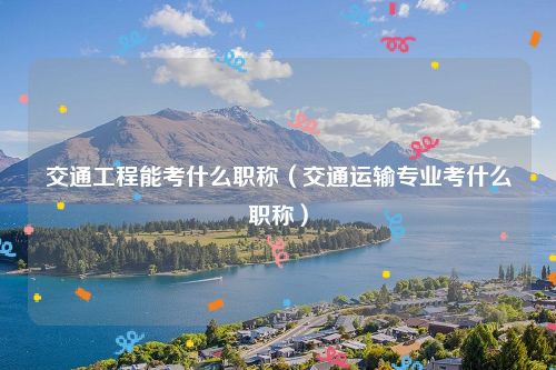 交通工程能考什么职称（交通运输专业考什么职称）