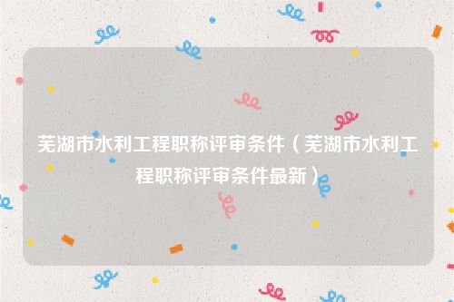 芜湖市水利工程职称评审条件（芜湖市水利工程职称评审条件最新）