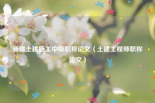 新疆土建施工中级职称论文（土建工程师职称论文）