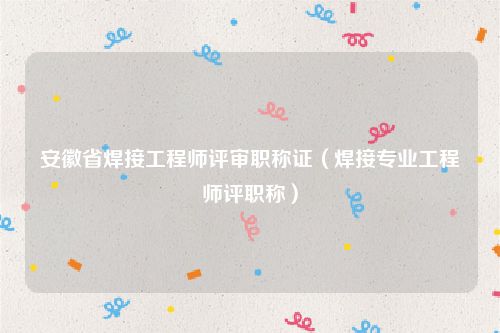 安徽省焊接工程师评审职称证（焊接专业工程师评职称）