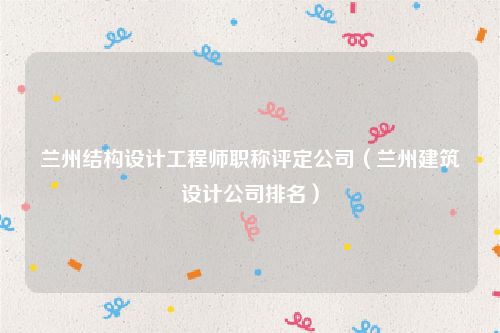 兰州结构设计工程师职称评定公司（兰州建筑设计公司排名）