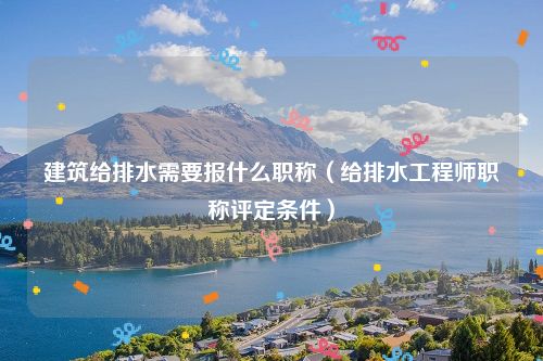 建筑给排水需要报什么职称（给排水工程师职称评定条件）