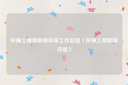 环保工程师职称评审工作总结（环保工程职称评定）