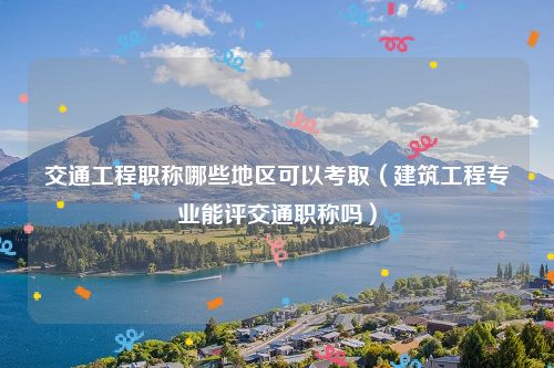 交通工程职称哪些地区可以考取（建筑工程专业能评交通职称吗）