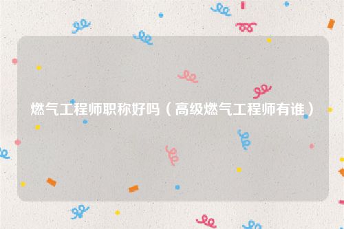 燃气工程师职称好吗（高级燃气工程师有谁）