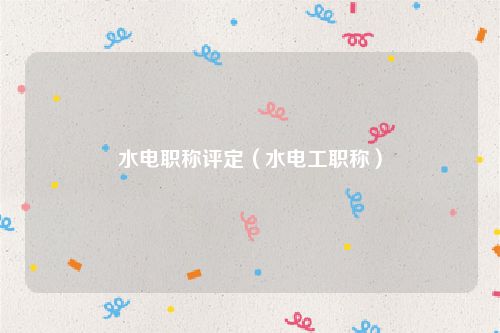 水电职称评定（水电工职称）