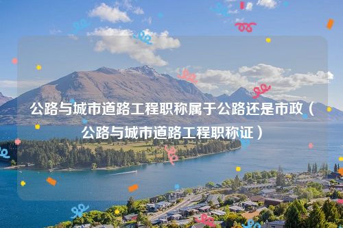 公路与城市道路工程职称属于公路还是市政（公路与城市道路工程职称证）