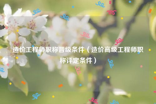 造价工程师职称晋级条件（造价高级工程师职称评定条件）