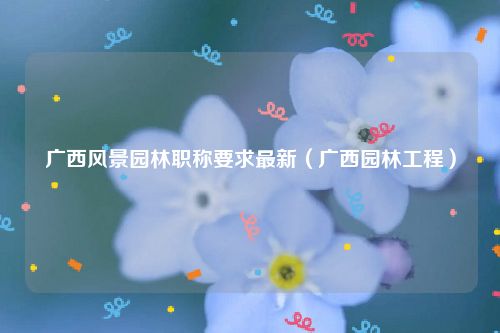 广西风景园林职称要求最新（广西园林工程）