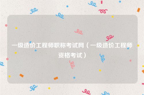 一级造价工程师职称考试网（一级造价工程师资格考试）
