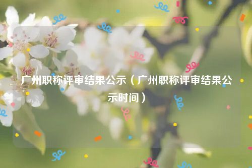 广州职称评审结果公示（广州职称评审结果公示时间）