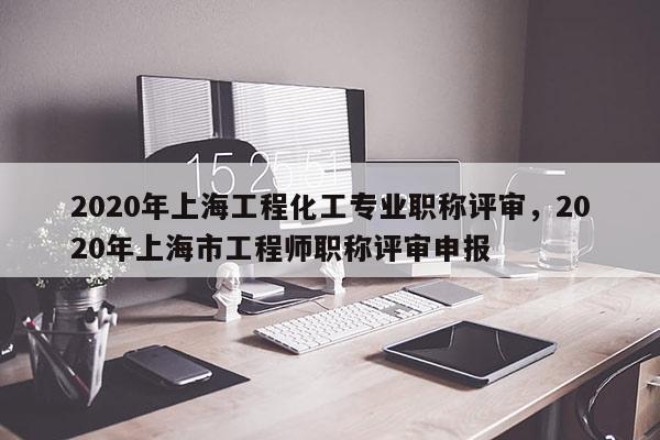 2020年上海工程化工专业职称评审,2020年上海市工程师职称评审申报