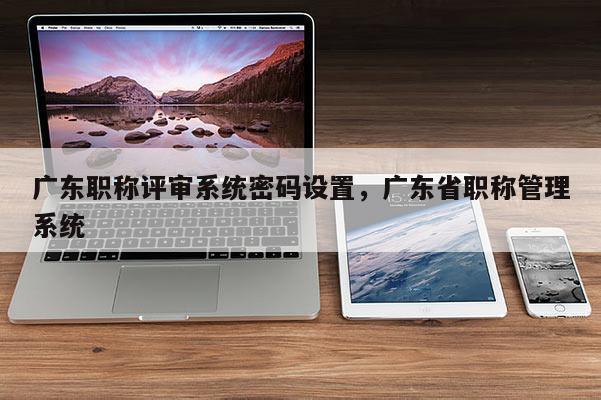 广东职称评审系统密码设置，广东省职称管理系统
