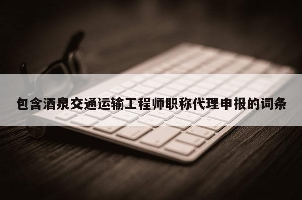 包含酒泉交通运输工程师职称代理申报的词条