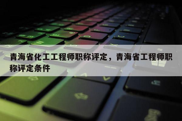 青海省化工工程师职称评定，青海省工程师职称评定条件