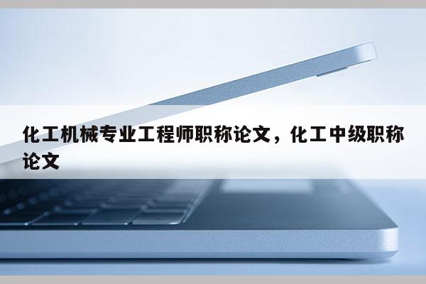 化工机械专业工程师职称论文，化工中级职称论文