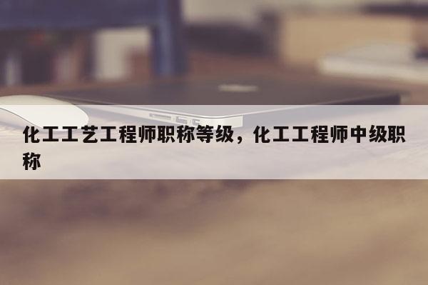 化工工艺工程师职称等级，化工工程师中级职称