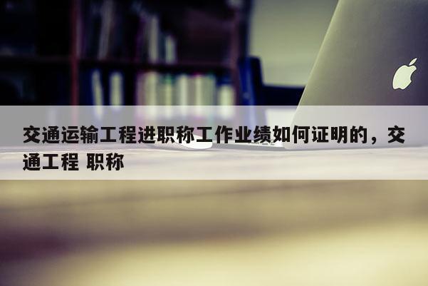 交通运输工程进职称工作业绩如何证明的，交通工程 职称