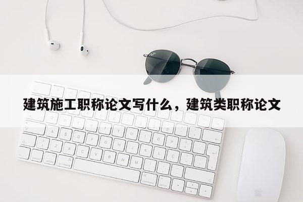 建筑施工职称论文写什么，建筑类职称论文