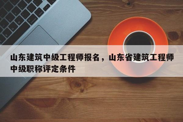 山东建筑中级工程师报名，山东省建筑工程师中级职称评定条件