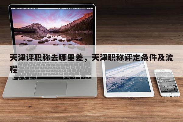 天津评职称去哪里差，天津职称评定条件及流程