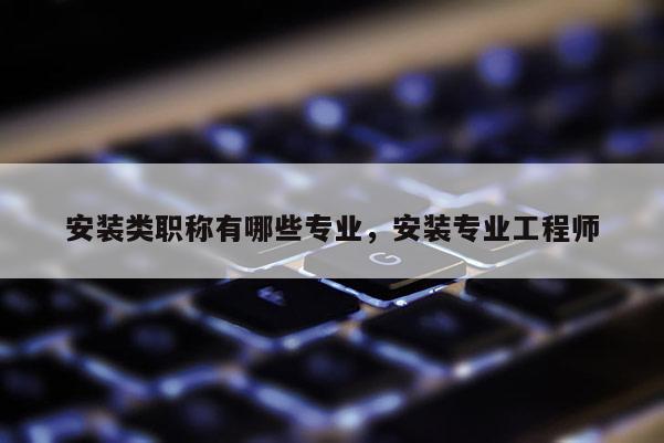 安装类职称有哪些专业,安装专业工程师