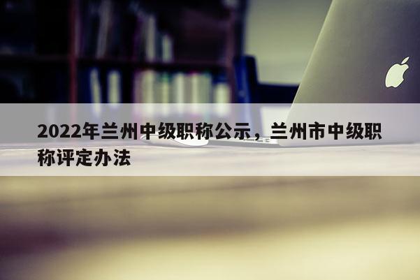 2022年兰州中级职称公示，兰州市中级职称评定办法