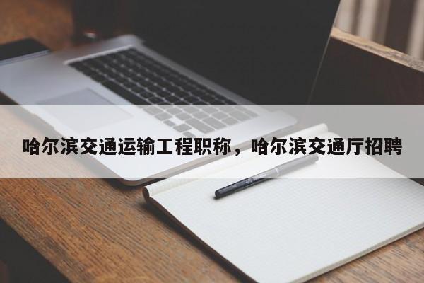 哈尔滨交通运输工程职称，哈尔滨交通厅招聘