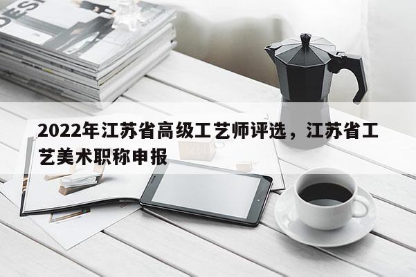 2022年江苏省高级工艺师评选，江苏省工艺美术职称申报