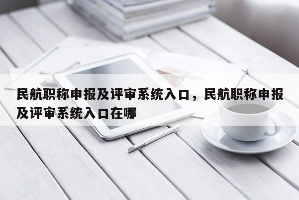 民航职称申报及评审系统入口，民航职称申报及评审系统入口在哪