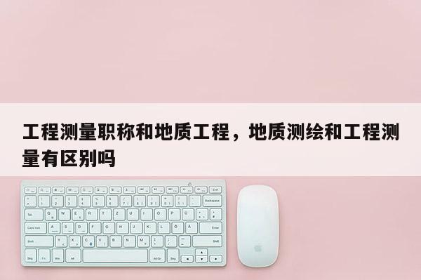 工程测量职称和地质工程，地质测绘和工程测量有区别吗