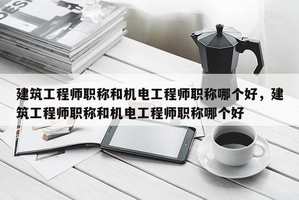 建筑工程师职称和机电工程师职称哪个好，建筑工程师职称和机电工程师职称哪个好