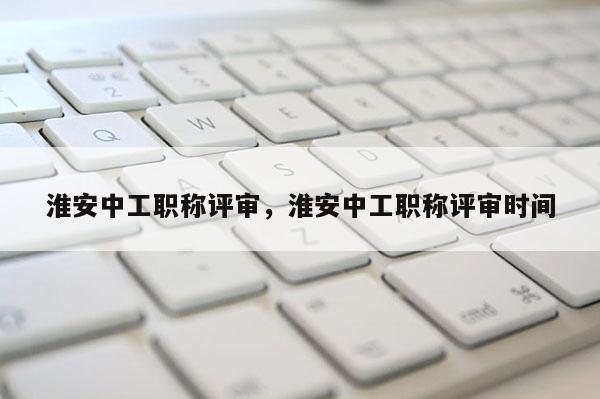 淮安中工职称评审,淮安中工职称评审时间