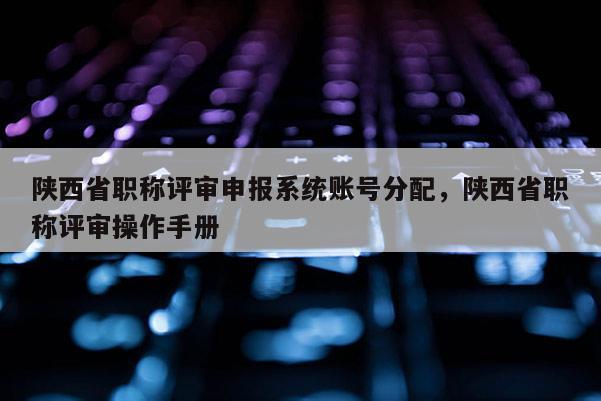 陕西省职称评审申报系统账号分配，陕西省职称评审操作手册