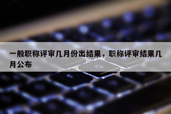一般职称评审几月份出结果，职称评审结果几月公布