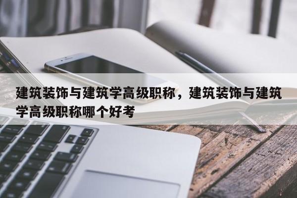 建筑装饰与建筑学高级职称，建筑装饰与建筑学高级职称哪个好考